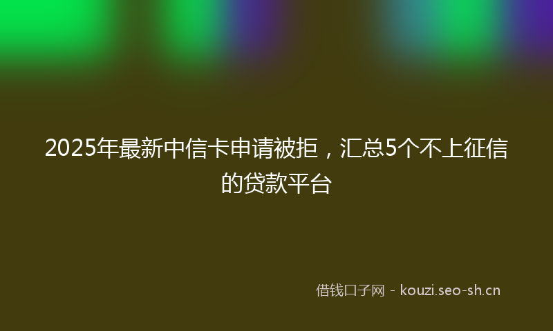 2025年最新中信卡申请被拒，汇总5个不上征信的贷款平台