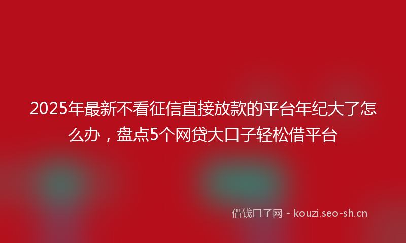 2025年最新不看征信直接放款的平台年纪大了怎么办，盘点5个网贷大口子轻松借平台