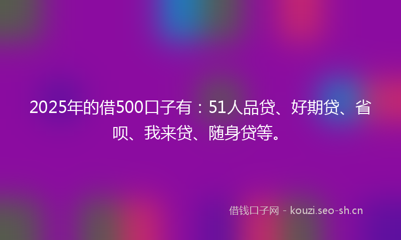 2025年的借500口子有：51人品贷、好期贷、省呗、我来贷、随身贷等。