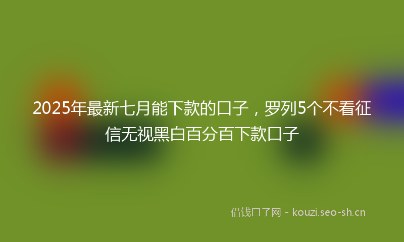 2025年最新七月能下款的口子，罗列5个不看征信无视黑白百分百下款口子