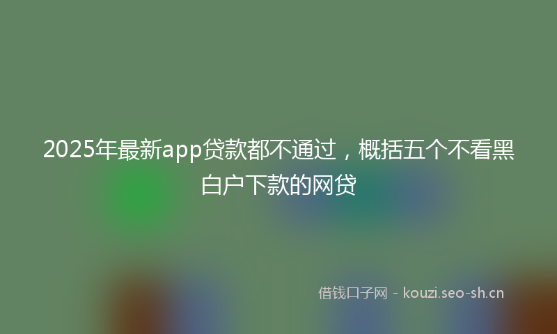 2025年最新app贷款都不通过，概括五个不看黑白户下款的网贷