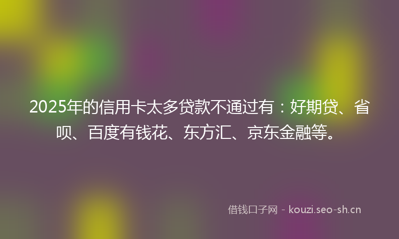 2025年的信用卡太多贷款不通过有：好期贷、省呗、百度有钱花、东方汇、京东金融等。