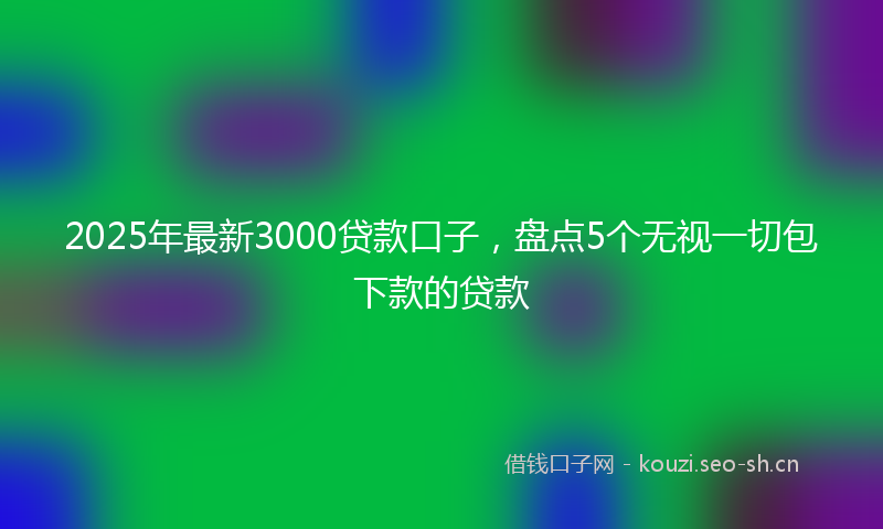 2025年最新3000贷款口子，盘点5个无视一切包下款的贷款