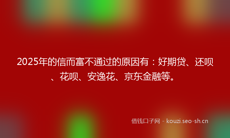 2025年的信而富不通过的原因有：好期贷、还呗、花呗、安逸花、京东金融等。