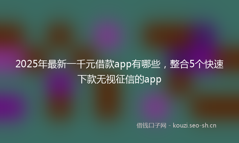 2025年最新一千元借款app有哪些，整合5个快速下款无视征信的app
