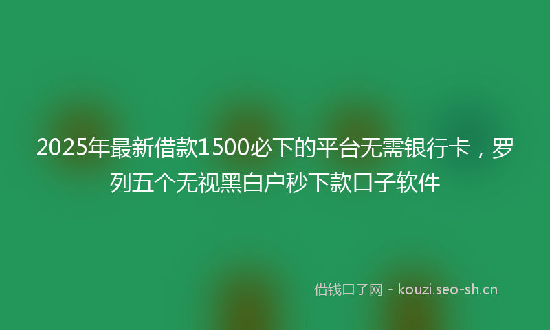 2025年最新借款1500必下的平台无需银行卡，罗列五个无视黑白户秒下款口子软件