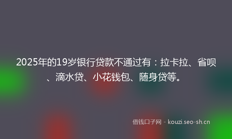 2025年的19岁银行贷款不通过有：拉卡拉、省呗、滴水贷、小花钱包、随身贷等。