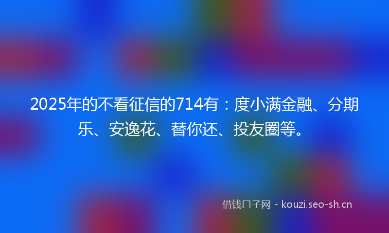 2025年的不看征信的714有：度小满金融、分期乐、安逸花、替你还、投友圈等。