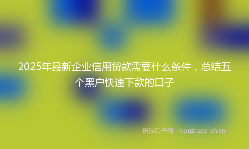 2025年最新企业信用贷款需要什么条件，总结五个黑户快速下款的口子