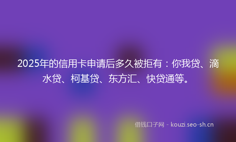 2025年的信用卡申请后多久被拒有：你我贷、滴水贷、柯基贷、东方汇、快贷通等。