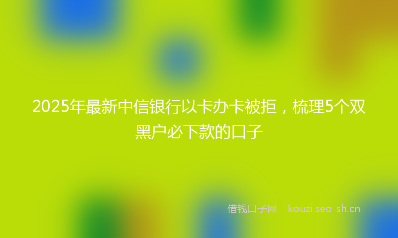 2025年最新中信银行以卡办卡被拒，梳理5个双黑户必下款的口子
