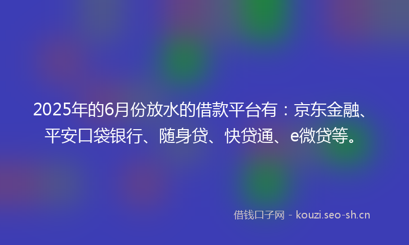 2025年的6月份放水的借款平台有：京东金融、平安口袋银行、随身贷、快贷通、e微贷等。