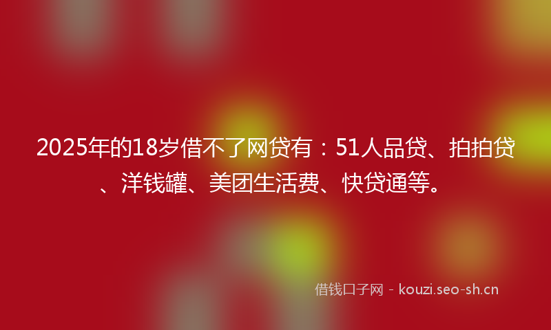 2025年的18岁借不了网贷有：51人品贷、拍拍贷、洋钱罐、美团生活费、快贷通等。