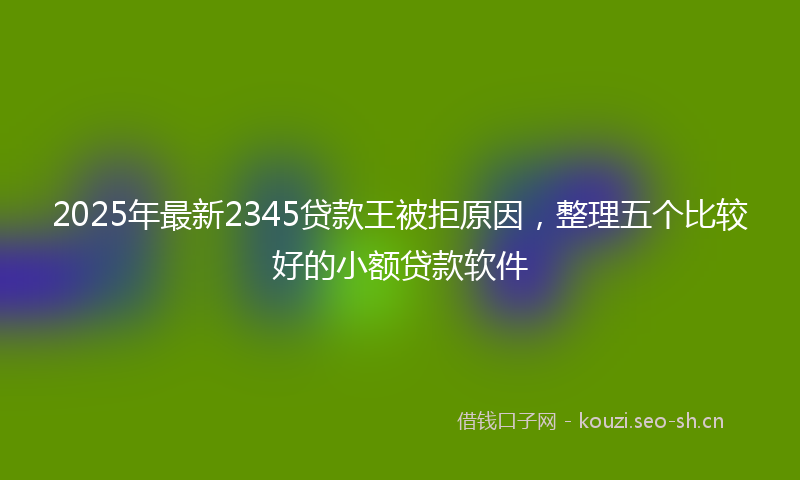 2025年最新2345贷款王被拒原因，整理五个比较好的小额贷款软件