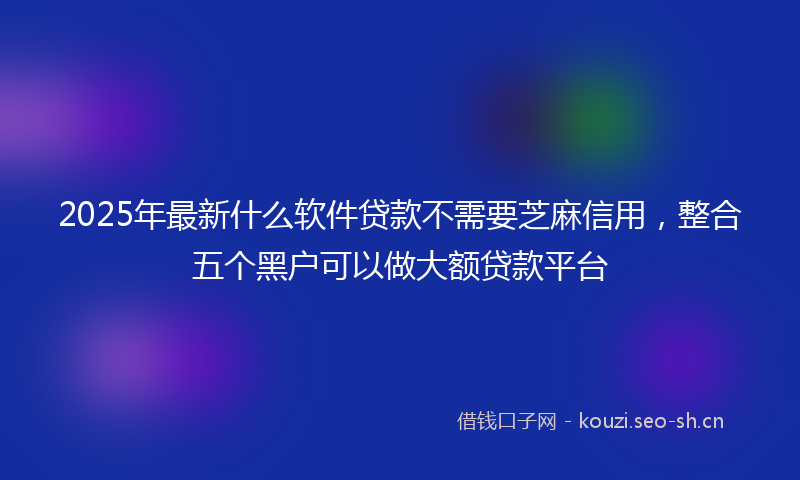 2025年最新什么软件贷款不需要芝麻信用，整合五个黑户可以做大额贷款平台