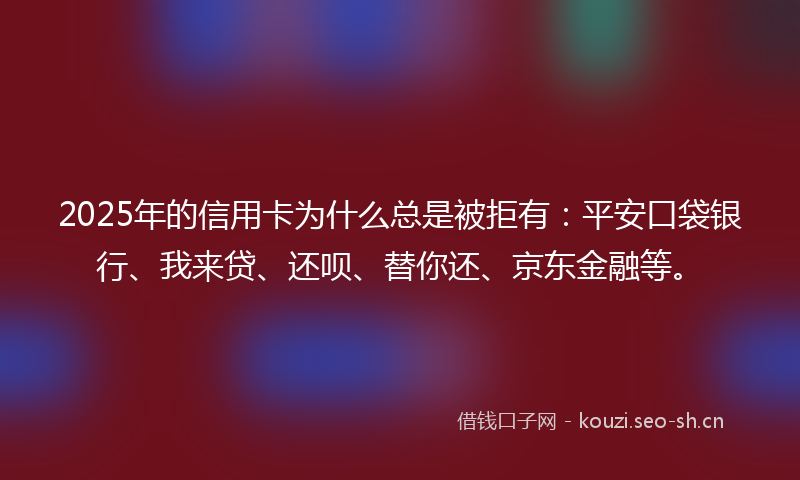 2025年的信用卡为什么总是被拒有：平安口袋银行、我来贷、还呗、替你还、京东金融等。