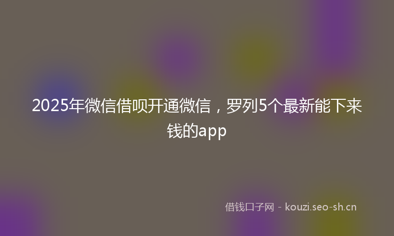 2025年微信借呗开通微信，罗列5个最新能下来钱的app