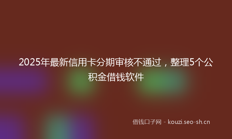 2025年最新信用卡分期审核不通过，整理5个公积金借钱软件