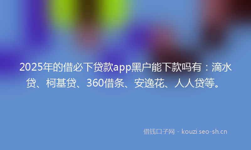 2025年的借必下贷款app黑户能下款吗有：滴水贷、柯基贷、360借条、安逸花、人人贷等。