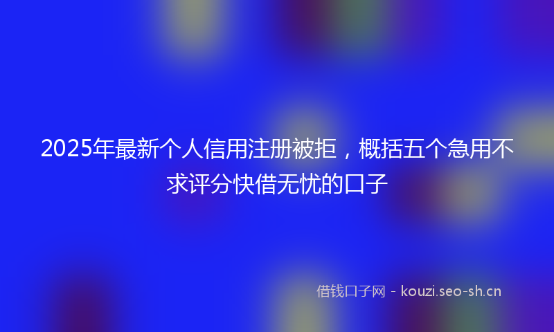 2025年最新个人信用注册被拒，概括五个急用不求评分快借无忧的口子