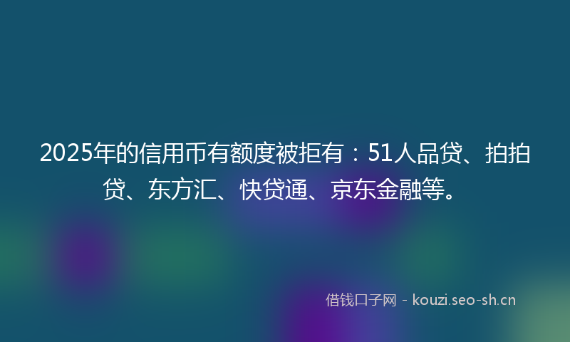 2025年的信用币有额度被拒有：51人品贷、拍拍贷、东方汇、快贷通、京东金融等。