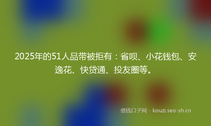 2025年的51人品带被拒有：省呗、小花钱包、安逸花、快贷通、投友圈等。
