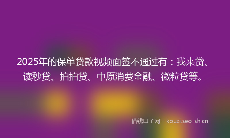 2025年的保单贷款视频面签不通过有：我来贷、读秒贷、拍拍贷、中原消费金融、微粒贷等。