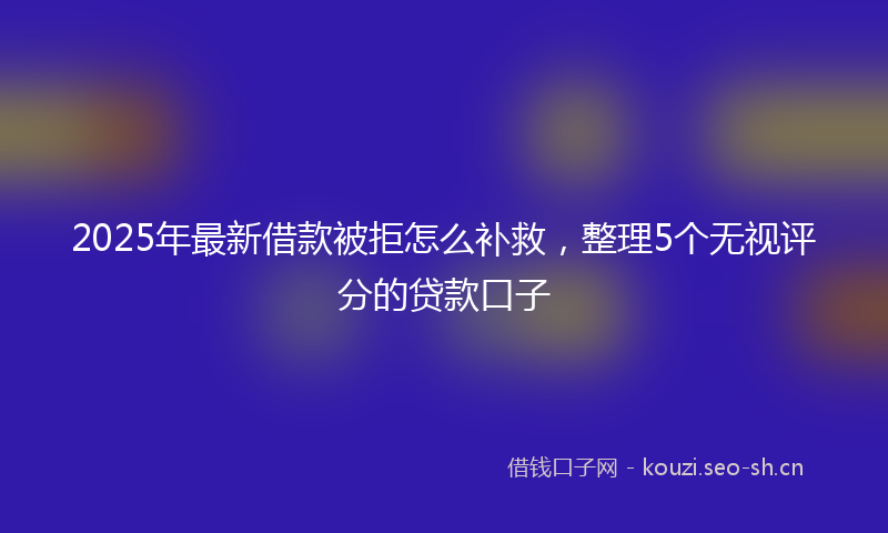 2025年最新借款被拒怎么补救，整理5个无视评分的贷款口子