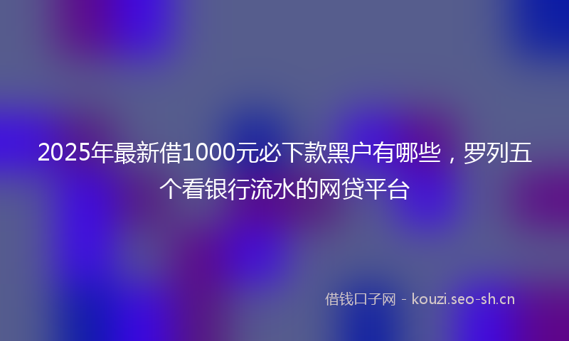2025年最新借1000元必下款黑户有哪些，罗列五个看银行流水的网贷平台