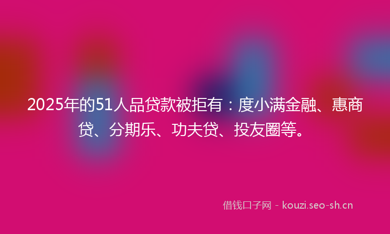 2025年的51人品贷款被拒有：度小满金融、惠商贷、分期乐、功夫贷、投友圈等。