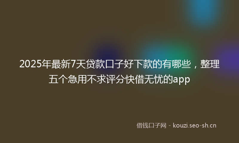 2025年最新7天贷款口子好下款的有哪些，整理五个急用不求评分快借无忧的app