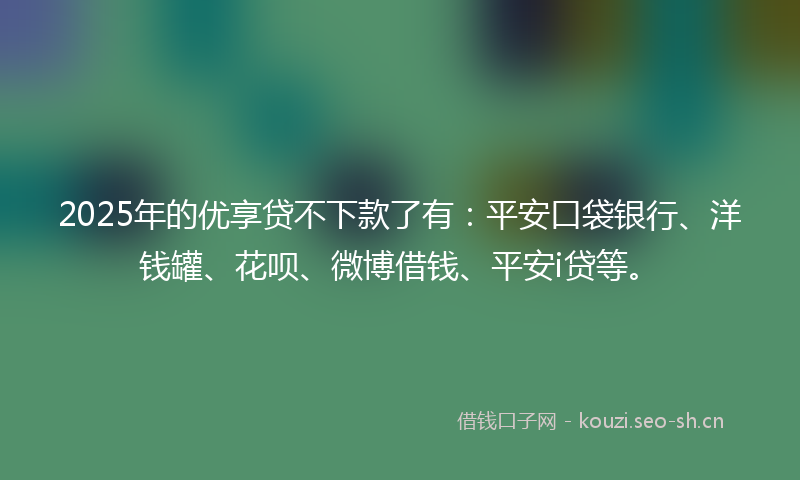 2025年的优享贷不下款了有：平安口袋银行、洋钱罐、花呗、微博借钱、平安i贷等。
