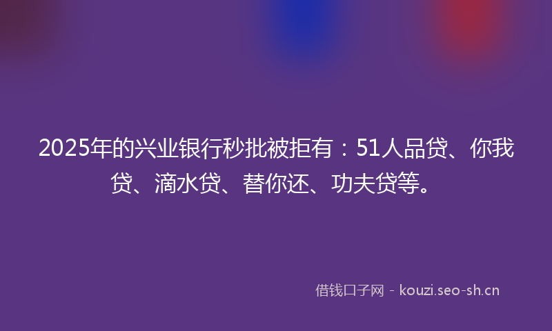 2025年的兴业银行秒批被拒有:51人品贷、你我贷、滴水贷、替你还、功夫贷等。