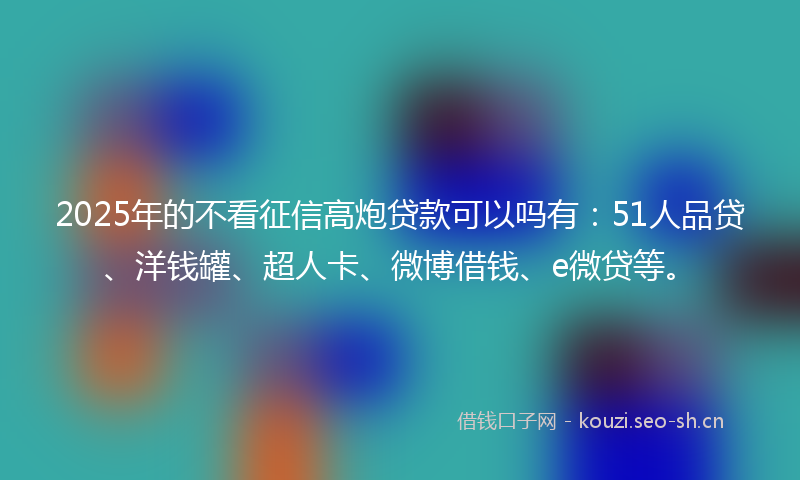 2025年的不看征信高炮贷款可以吗有：51人品贷、洋钱罐、超人卡、微博借钱、e微贷等。