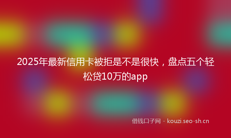 2025年最新信用卡被拒是不是很快，盘点五个轻松贷10万的app