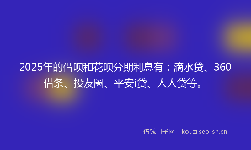 2025年的借呗和花呗分期利息有：滴水贷、360借条、投友圈、平安i贷、人人贷等。