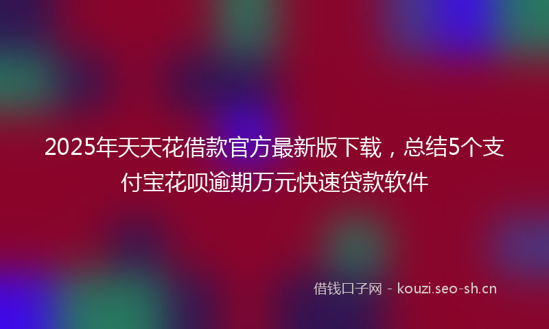 2025年天天花借款官方最新版下载，总结5个支付宝花呗逾期万元快速贷款软件