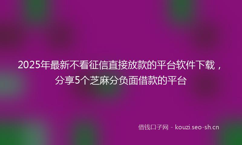 2025年最新不看征信直接放款的平台软件下载，分享5个芝麻分负面借款的平台