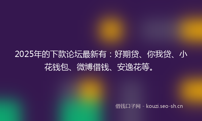 2025年的下款论坛最新有：好期贷、你我贷、小花钱包、微博借钱、安逸花等。