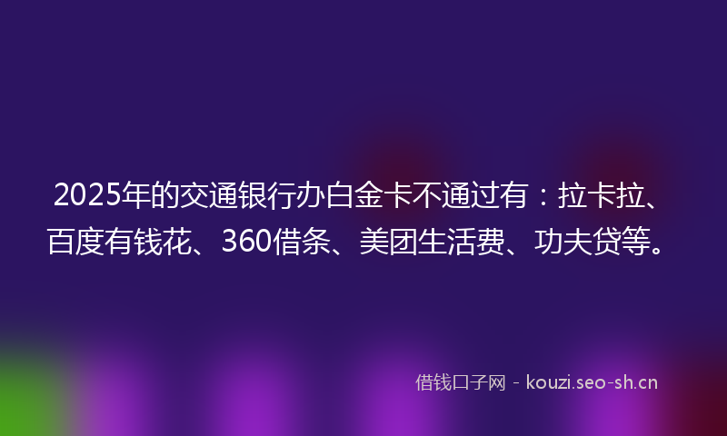2025年的交通银行办白金卡不通过有：拉卡拉、百度有钱花、360借条、美团生活费、功夫贷等。
