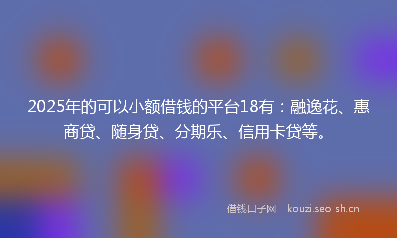 2025年的可以小额借钱的平台18有：融逸花、惠商贷、随身贷、分期乐、信用卡贷等。