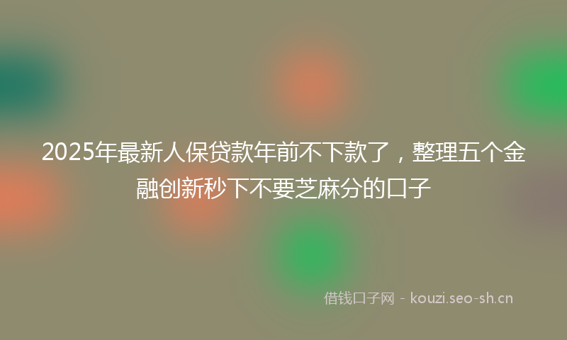 2025年最新人保贷款年前不下款了，整理五个金融创新秒下不要芝麻分的口子