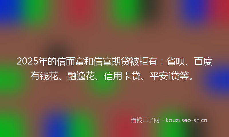 2025年的信而富和信富期贷被拒有：省呗、百度有钱花、融逸花、信用卡贷、平安i贷等。