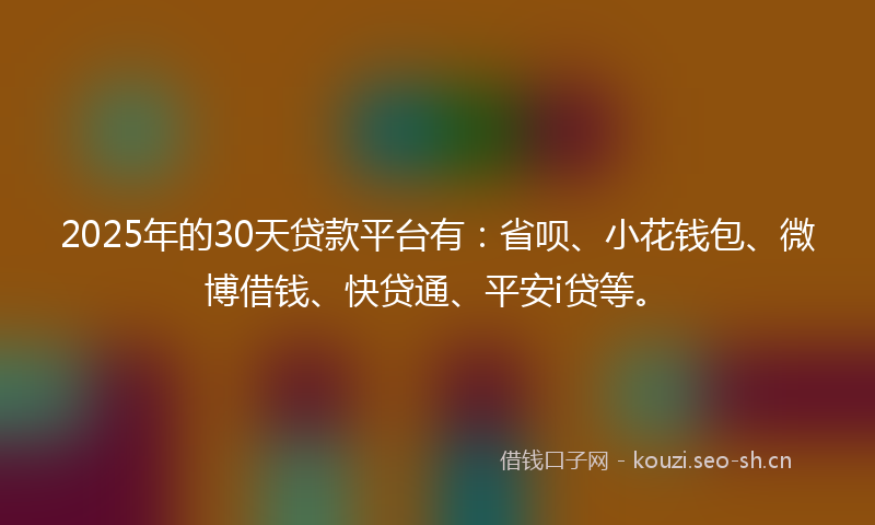 2025年的30天贷款平台有：省呗、小花钱包、微博借钱、快贷通、平安i贷等。