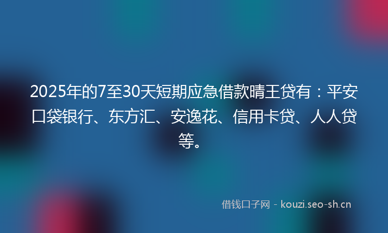 2025年的7至30天短期应急借款晴王贷有：平安口袋银行、东方汇、安逸花、信用卡贷、人人贷等。