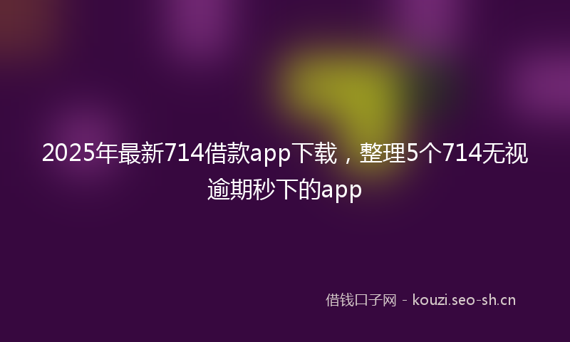 2025年最新714借款app下载，整理5个714无视逾期秒下的app