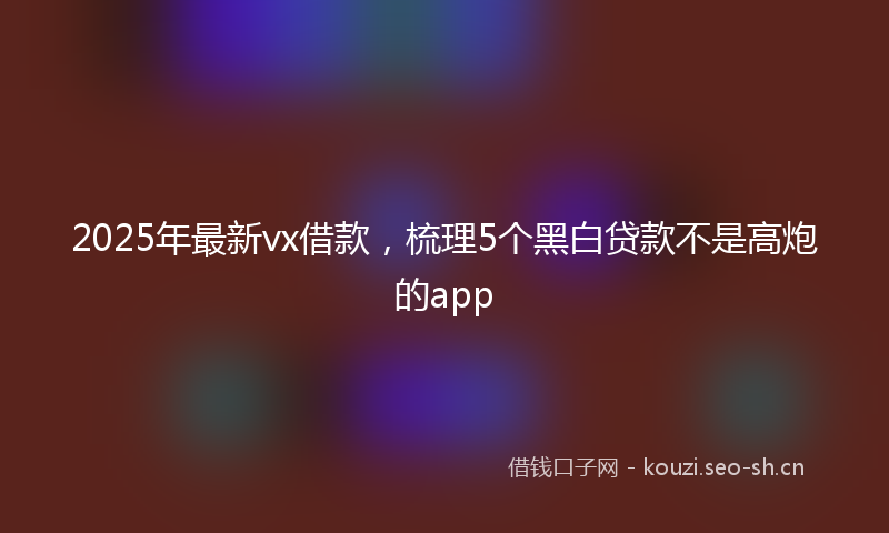 2025年最新vx借款，梳理5个黑白贷款不是高炮的app