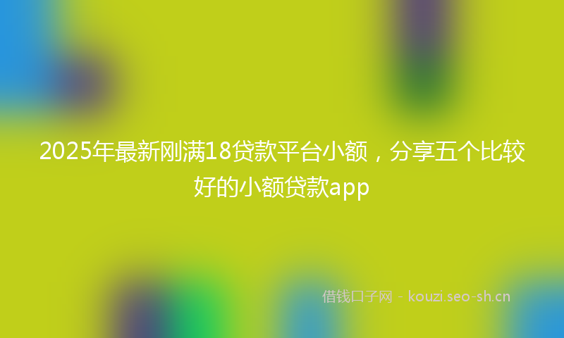 2025年最新刚满18贷款平台小额,分享五个比较好的小额贷款app