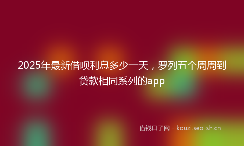 2025年最新借呗利息多少一天，罗列五个周周到贷款相同系列的app