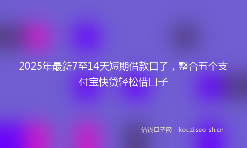 2025年最新7至14天短期借款口子，整合五个支付宝快贷轻松借口子